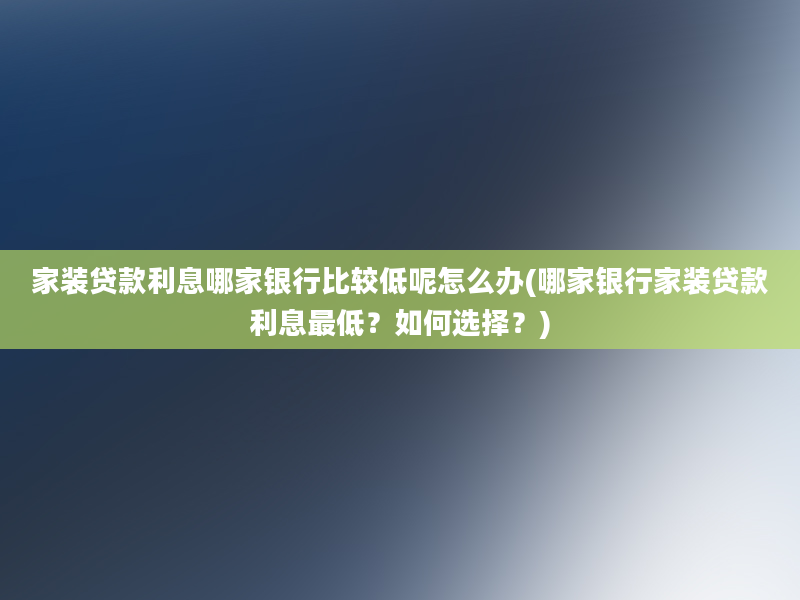 家装贷款利息哪家银行比较低呢怎么办(哪家银行家装贷款利息最低？如何选择？)