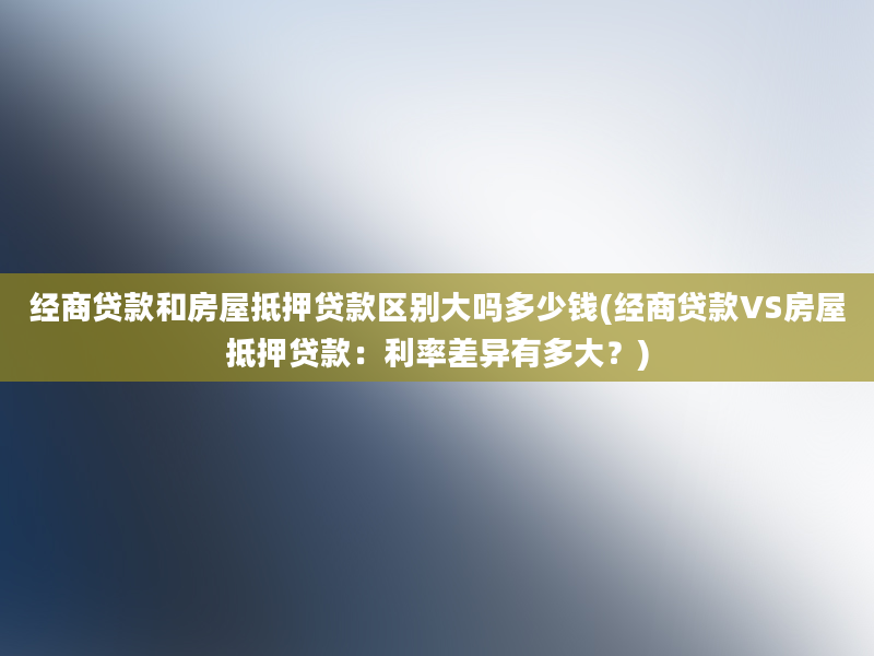 经商贷款和房屋抵押贷款区别大吗多少钱(经商贷款VS房屋抵押贷款：利率差异有多大？)