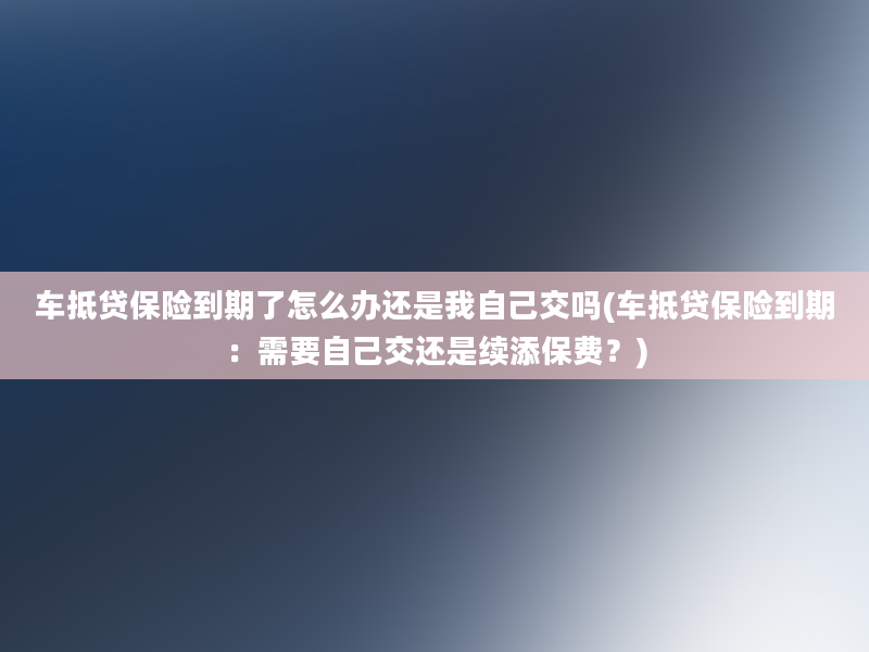 车抵贷保险到期了怎么办还是我自己交吗(车抵贷保险到期：需要自己交还是续添保费？)