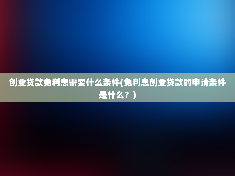 创业贷款免利息需要什么条件(免利息创业贷款的申请条件是什么？)