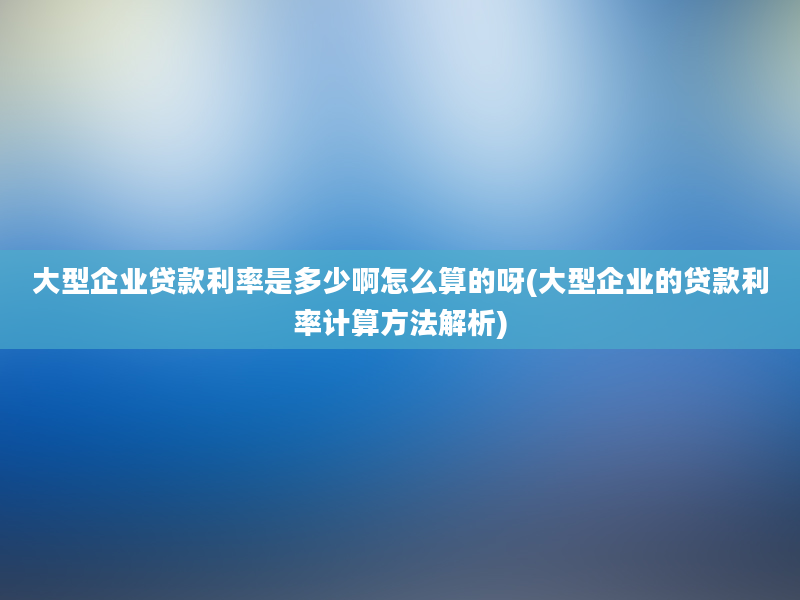 大型企业贷款利率是多少啊怎么算的呀(大型企业的贷款利率计算方法解析)