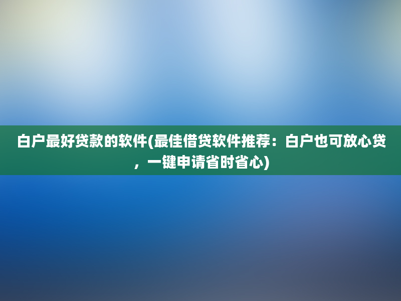 白户最好贷款的软件(最佳借贷软件推荐：白户也可放心贷，一键申请省时省心)