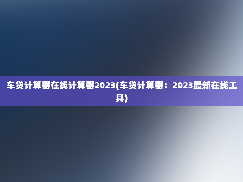 车贷计算器在线计算器2023(车贷计算器：2023最新在线工具)