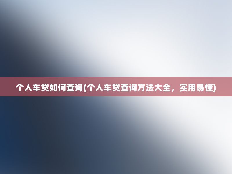 个人车贷如何查询(个人车贷查询方法大全，实用易懂)