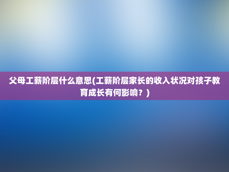 父母工薪阶层什么意思(工薪阶层家长的收入状况对孩子教育成长有何影响？)