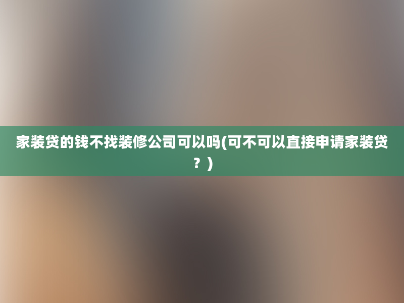 家装贷的钱不找装修公司可以吗(可不可以直接申请家装贷？)