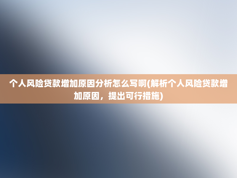 个人风险贷款增加原因分析怎么写啊(解析个人风险贷款增加原因，提出可行措施)