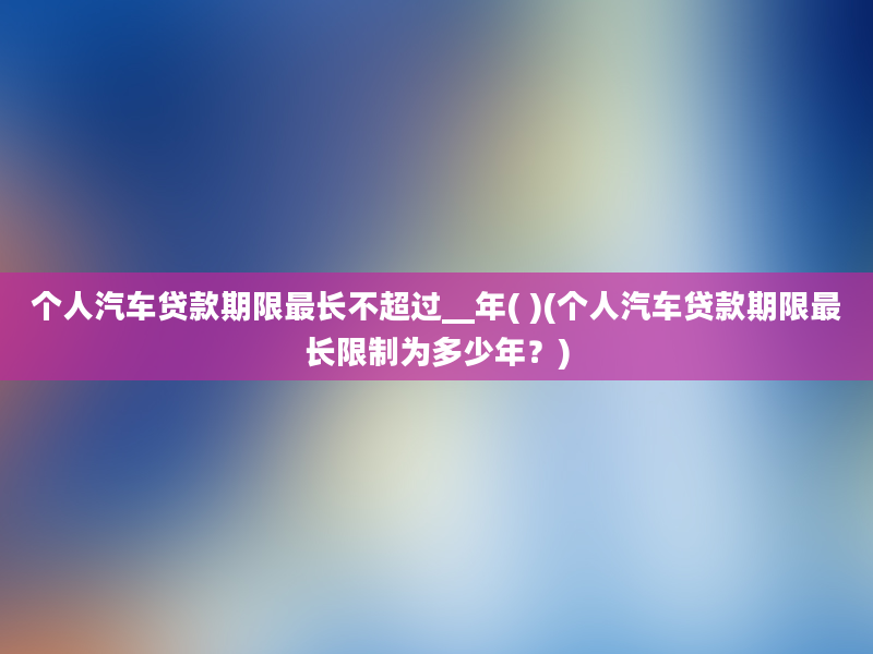 个人汽车贷款期限最长不超过__年( )(个人汽车贷款期限最长限制为多少年？)