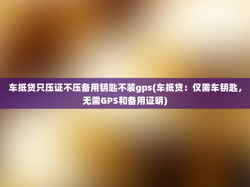 车抵贷只压证不压备用钥匙不装gps(车抵贷：仅需车钥匙，无需GPS和备用证明)