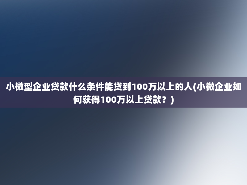 小微型企业贷款什么条件能贷到100万以上的人(小微企业如何获得100万以上贷款？)