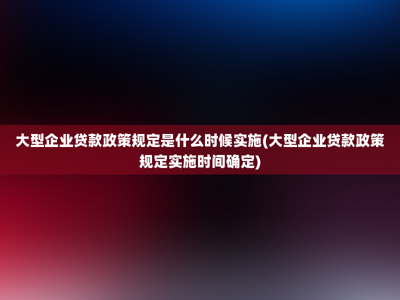 大型企业贷款政策规定是什么时候实施(大型企业贷款政策规定实施时间确定)