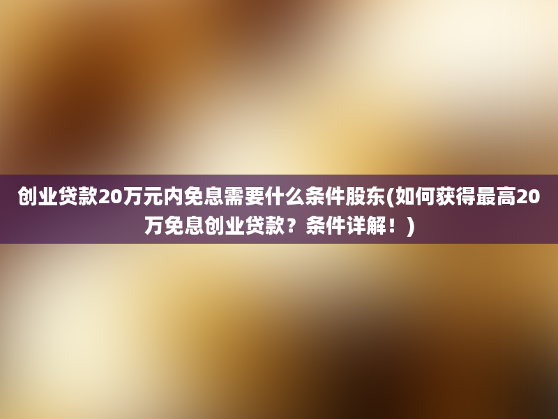 创业贷款20万元内免息需要什么条件股东(如何获得最高20万免息创业贷款？条件详解！)