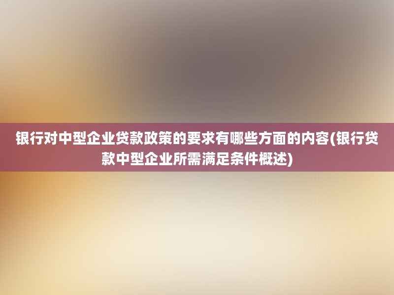 银行对中型企业贷款政策的要求有哪些方面的内容(银行贷款中型企业所需满足条件概述)