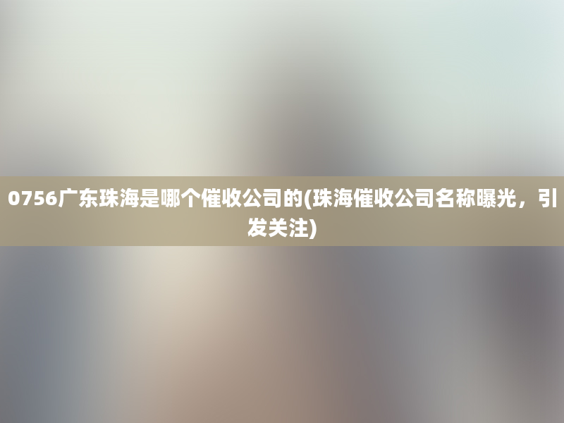 0756广东珠海是哪个催收公司的(珠海催收公司名称曝光，引发关注)