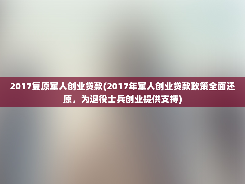 2017复原军人创业贷款(2017年军人创业贷款政策全面还原，为退役士兵创业提供支持)