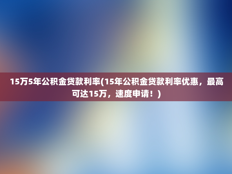 15万5年公积金贷款利率(15年公积金贷款利率优惠，最高可达15万，速度申请！)