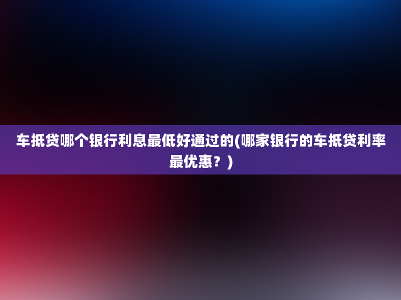 车抵贷哪个银行利息最低好通过的(哪家银行的车抵贷利率最优惠？)