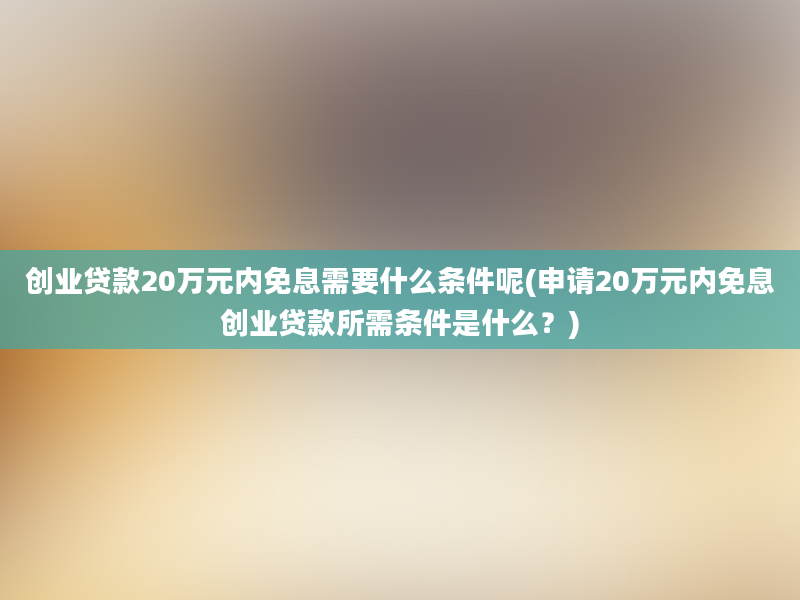 创业贷款20万元内免息需要什么条件呢(申请20万元内免息创业贷款所需条件是什么？)