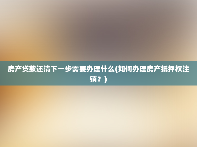 房产贷款还清下一步需要办理什么(如何办理房产抵押权注销？)