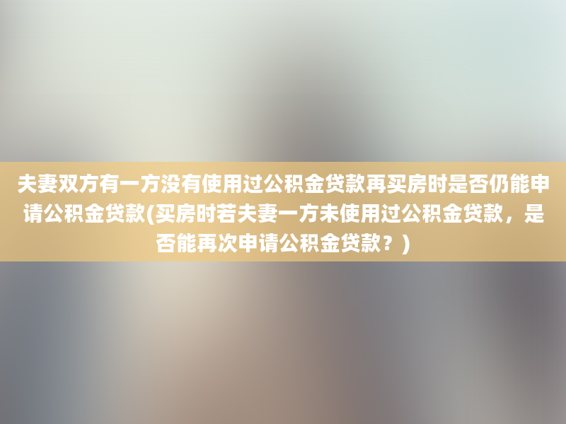 夫妻双方有一方没有使用过公积金贷款再买房时是否仍能申请公积金贷款(买房时若夫妻一方未使用过公积金贷款，是否能再次申请公积金贷款？)