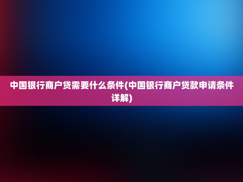 中国银行商户贷需要什么条件(中国银行商户贷款申请条件详解)