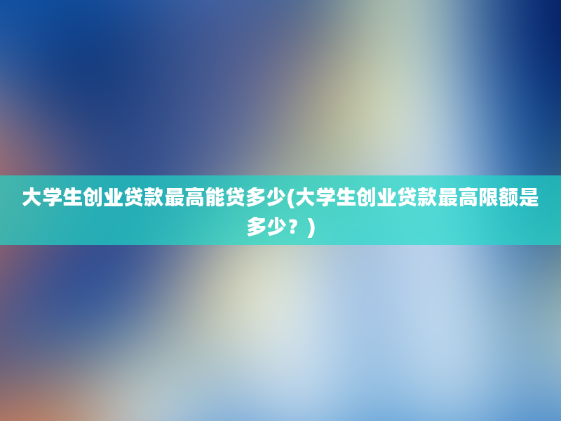 大学生创业贷款最高能贷多少(大学生创业贷款最高限额是多少？)