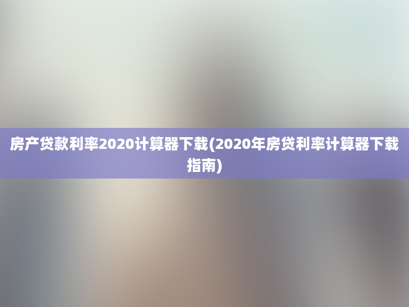 房产贷款利率2020计算器下载(2020年房贷利率计算器下载指南)