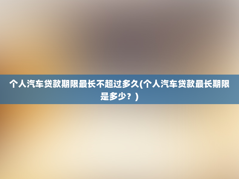 个人汽车贷款期限最长不超过多久(个人汽车贷款最长期限是多少？)