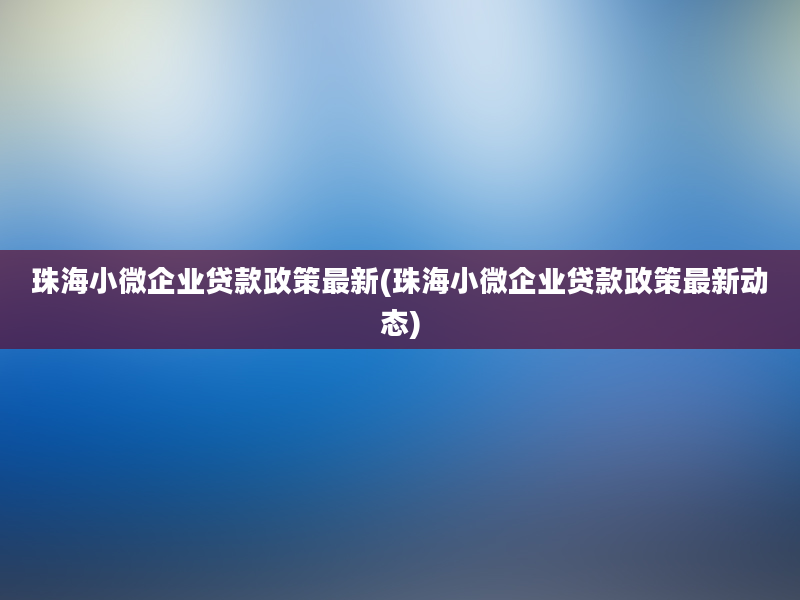 珠海小微企业贷款政策最新(珠海小微企业贷款政策最新动态)