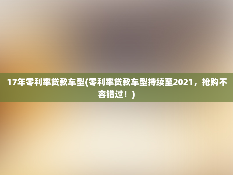 17年零利率贷款车型(零利率贷款车型持续至2021，抢购不容错过！)