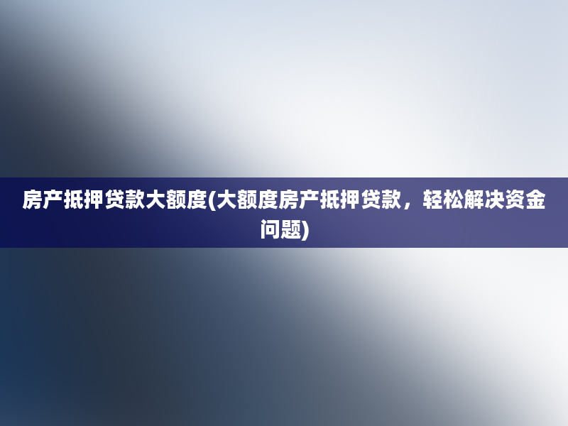 房产抵押贷款大额度(大额度房产抵押贷款，轻松解决资金问题)