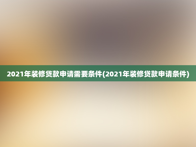 2021年装修贷款申请需要条件(2021年装修贷款申请条件)