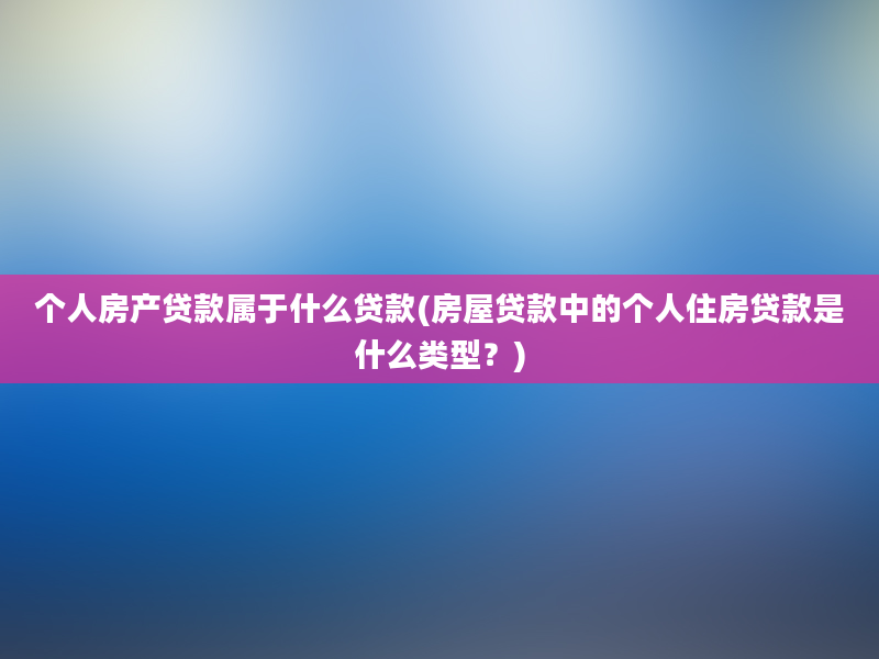 个人房产贷款属于什么贷款(房屋贷款中的个人住房贷款是什么类型？)