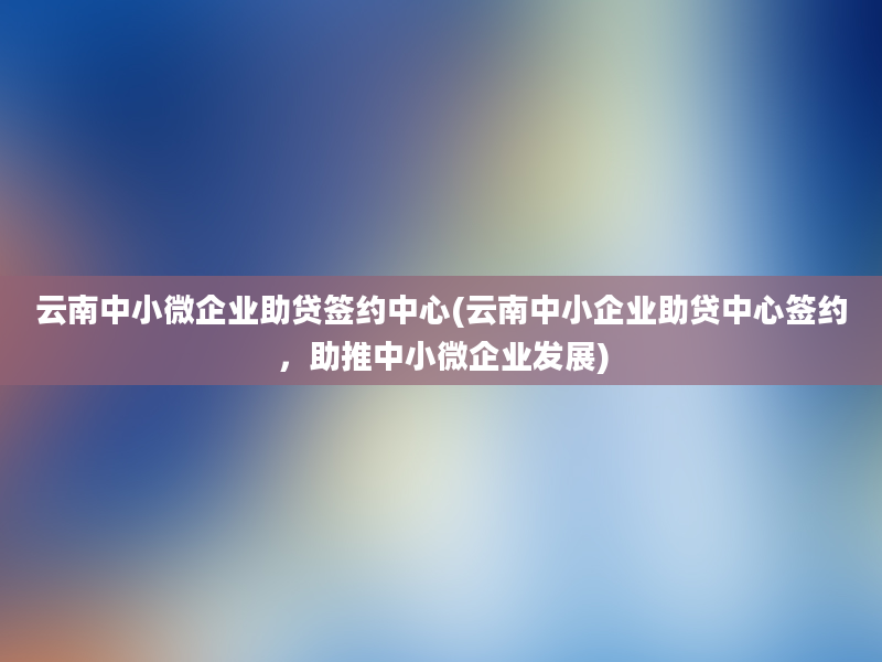 云南中小微企业助贷签约中心(云南中小企业助贷中心签约，助推中小微企业发展)