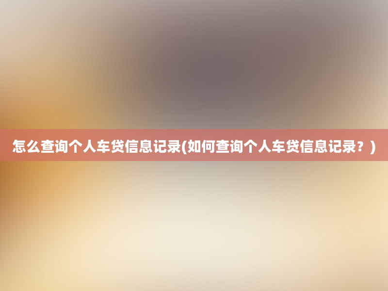 怎么查询个人车贷信息记录(如何查询个人车贷信息记录？)