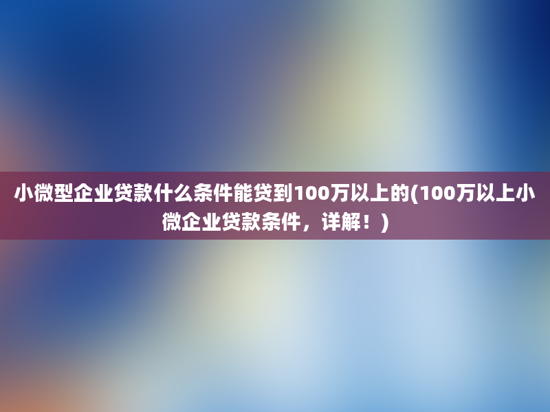 小微型企业贷款什么条件能贷到100万以上的(100万以上小微企业贷款条件，详解！)