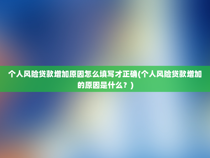 个人风险贷款增加原因怎么填写才正确(个人风险贷款增加的原因是什么？)