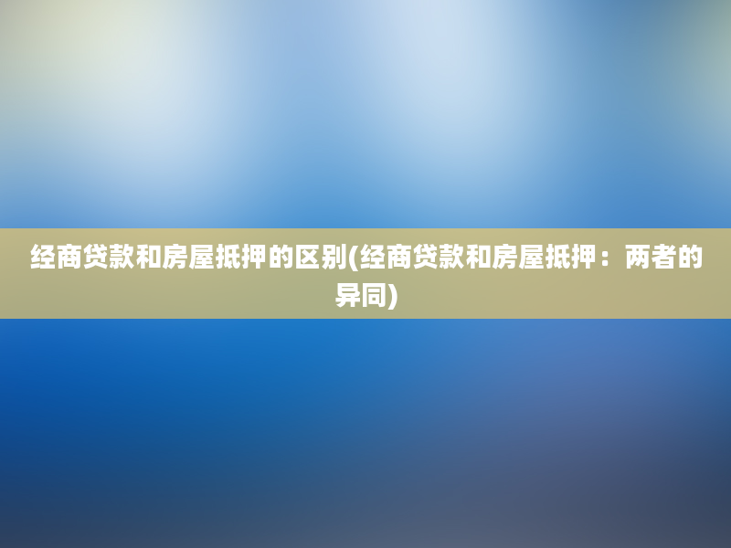 经商贷款和房屋抵押的区别(经商贷款和房屋抵押：两者的异同)