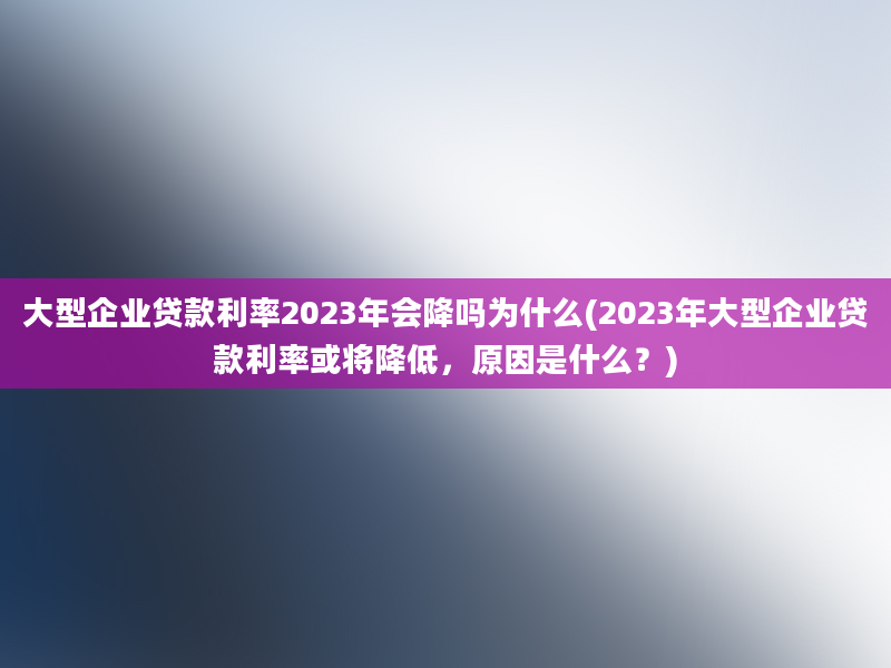 大型企业贷款利率2023年会降吗为什么(2023年大型企业贷款利率或将降低，原因是什么？)