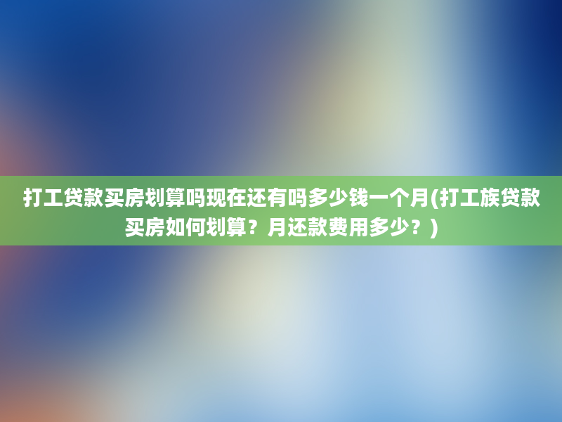 打工贷款买房划算吗现在还有吗多少钱一个月(打工族贷款买房如何划算？月还款费用多少？)