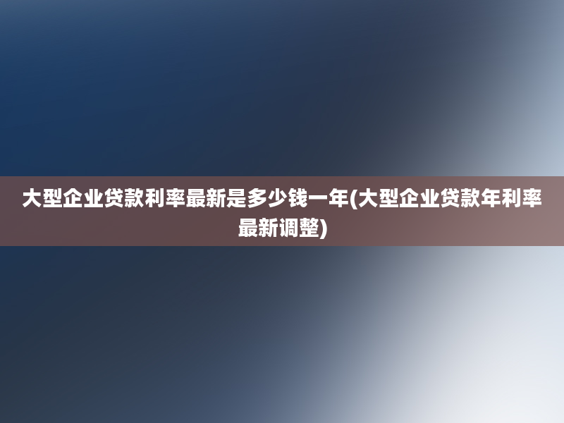 大型企业贷款利率最新是多少钱一年(大型企业贷款年利率最新调整)