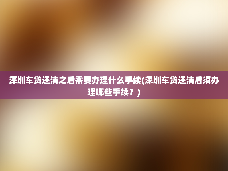 深圳车贷还清之后需要办理什么手续(深圳车贷还清后须办理哪些手续？)