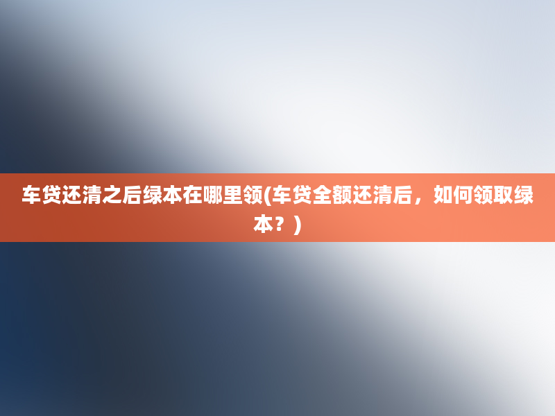 车贷还清之后绿本在哪里领(车贷全额还清后，如何领取绿本？)