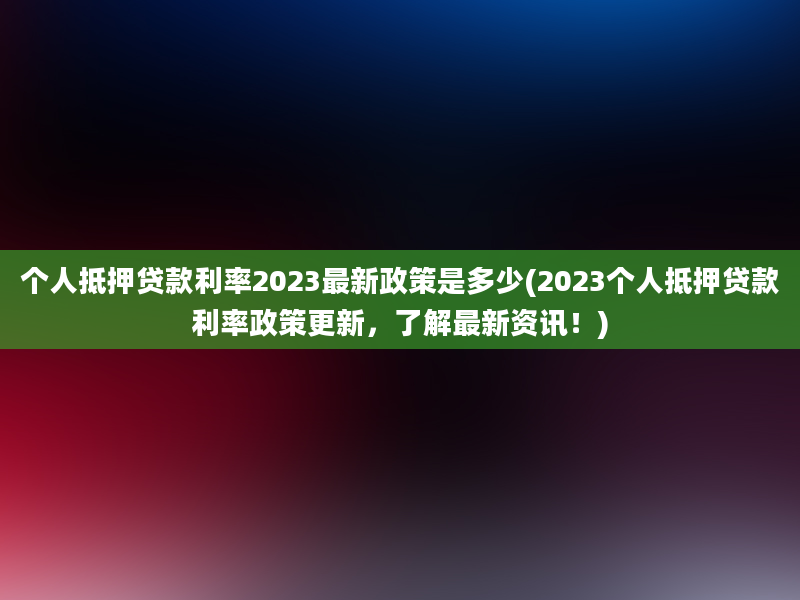 个人抵押贷款利率2023最新政策是多少(2023个人抵押贷款利率政策更新，了解最新资讯！)