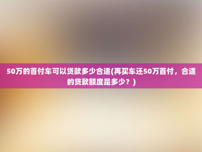 50万的首付车可以贷款多少合适(再买车还50万首付，合适的贷款额度是多少？)