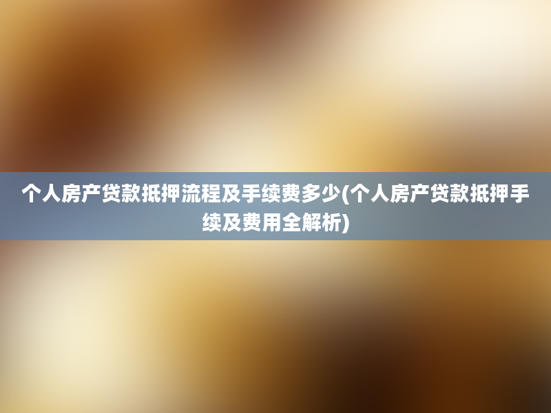 个人房产贷款抵押流程及手续费多少(个人房产贷款抵押手续及费用全解析)