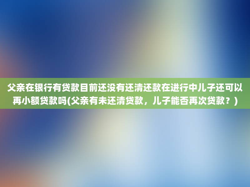 父亲在银行有贷款目前还没有还清还款在进行中儿子还可以再小额贷款吗(父亲有未还清贷款，儿子能否再次贷款？)