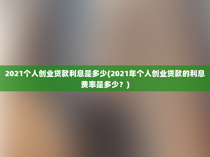 2021个人创业贷款利息是多少(2021年个人创业贷款的利息费率是多少？)