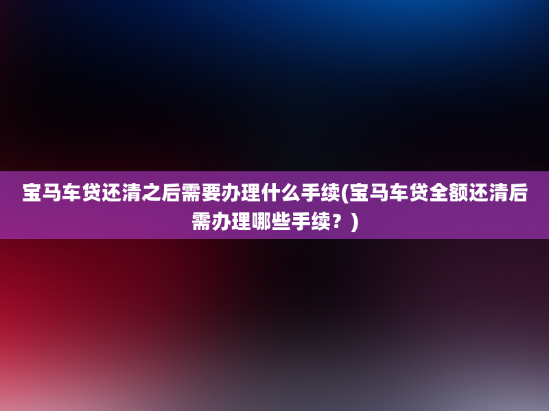 宝马车贷还清之后需要办理什么手续(宝马车贷全额还清后需办理哪些手续？)