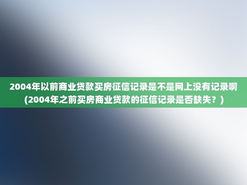 2004年以前商业贷款买房征信记录是不是网上没有记录啊(2004年之前买房商业贷款的征信记录是否缺失？)